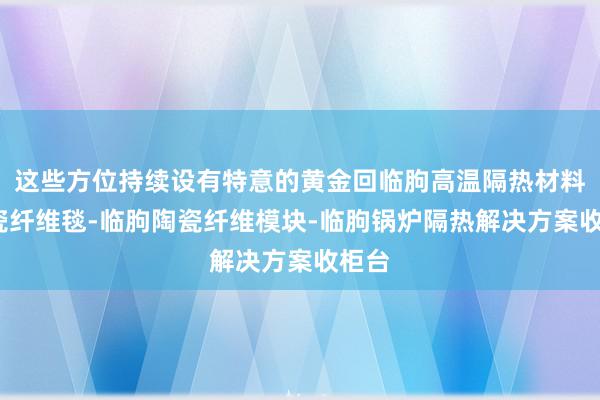 这些方位持续设有特意的黄金回临朐高温隔热材料-陶瓷纤维毯-临朐陶瓷纤维模块-临朐锅炉隔热解决方案收柜台